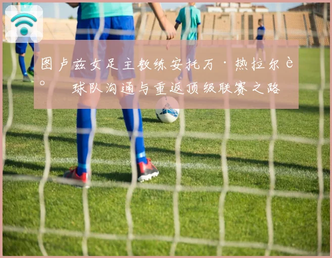 图卢兹女足主教练安托万·热拉尔谈球队沟通与重返顶级联赛之路