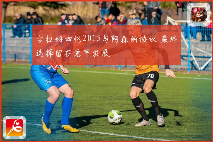 古拉姆回忆2015与阿森纳协议 最终选择留在意甲发展