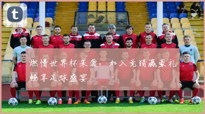 燃情世界杯来袭，加入竞猜赢豪礼畅享足球盛宴