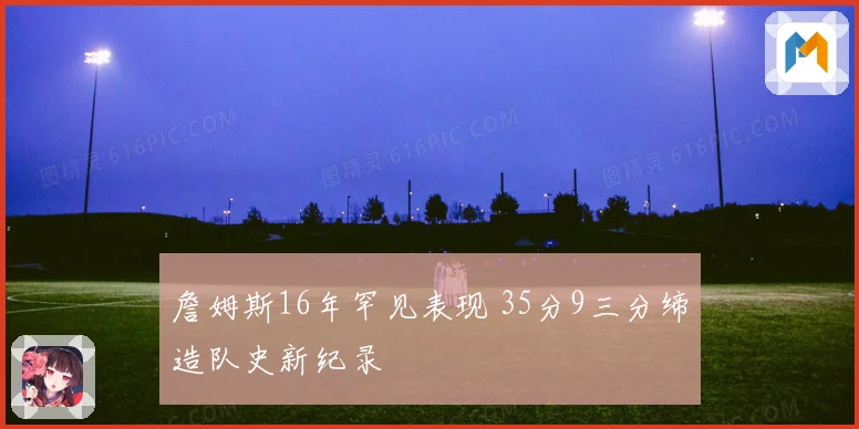 詹姆斯16年罕见表现 35分9三分缔造队史新纪录