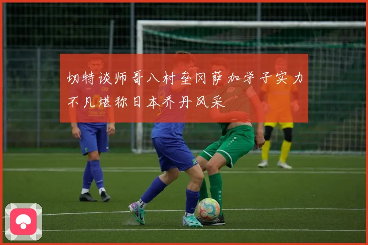 切特谈师哥八村垒冈萨加学子实力不凡堪称日本乔丹风采